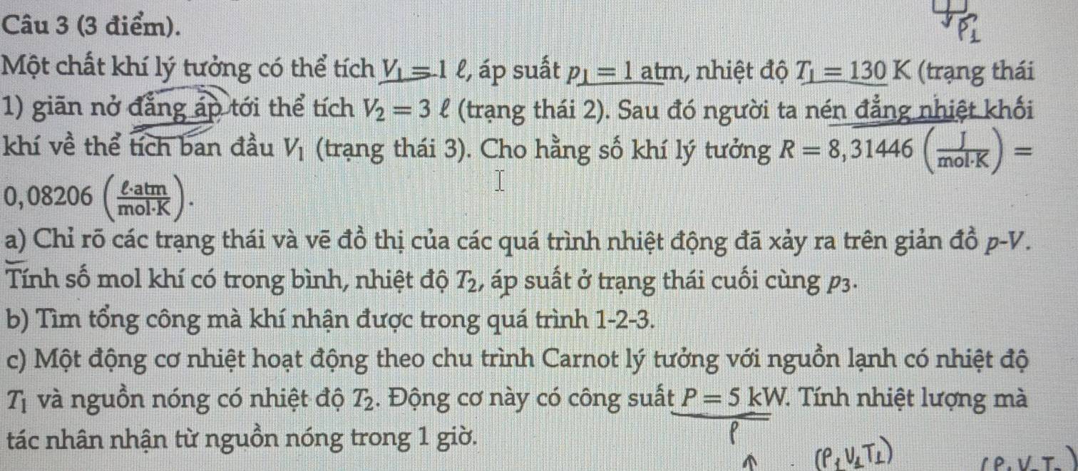 Một chất khí lý tưởng có thể tích V_1=1ell , áp suất _ p_1=1atm , nhiệt độ T_1=130K (trạng thái 
1) giãn nở đẳng áp tới thể tích V_2=3ell (trạng thái 2). Sau đó người ta nén đẳng nhiệt khối 
khí về thể tích ban đầu V_1 (trạng thái 3). Cho hằng số khí lý tưởng R=overline 8,31446( J/mol· K )=

0,08 _  v|  · aun/nol· K )
a) Chỉ rõ các trạng thái và vẽ đồ thị của các quá trình nhiệt động đã xảy ra trên giản đồ p-V. 
Tính số mol khí có trong bình, nhiệt độ T_2 , áp suất ở trạng thái cuối cùng p3. 
b) Tìm tổng công mà khí nhận được trong quá trình 1-2-3. 
c) Một động cơ nhiệt hoạt động theo chu trình Carnot lý tưởng với nguồn lạnh có nhiệt độ 
Tị và nguồn nóng có nhiệt độ T_2. Động cơ này có công suất P=5kW 7. Tnh nhiệt lượng mà 
tác nhân nhận từ nguồn nóng trong 1 giờ.