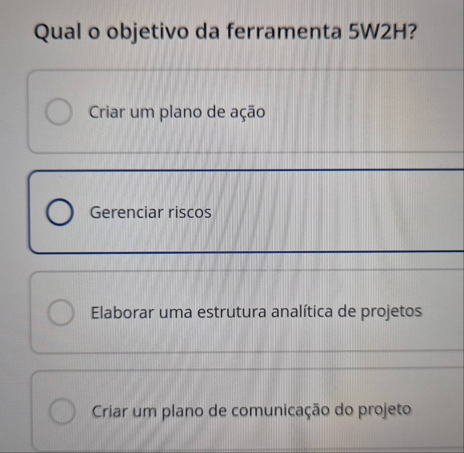 Qual o objetivo da ferramenta 5W2H?
Criar um plano de ação
Gerenciar riscos
Elaborar uma estrutura analítica de projetos
Criar um plano de comunicação do projeto