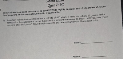 Mäth & 7 
Quiz 7:9C 
Show all work as done in class or no credit!! Write legibly in pencil and circle answers? Round 
final answers to the nearest hundredth, if applicable. 
1) A certain radicactive substance has a half-life of 500 years. If there are initially 23 grams, find a 
formula for the exponential model that gives the amount remaining, R, after t half-lives. How much 
remains after 980 years? Round final answer to the nearest hundredth. Remember units. 
Model: 
_ 
Answer: 
_