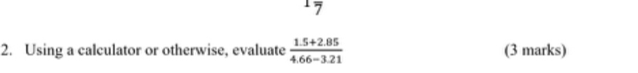 1frac 7
2. Using a calculator or otherwise, evaluate  (1.5+2.85)/4.66-3.21  (3 marks)