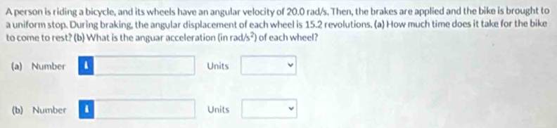 A person is riding a bicycle, and its wheels have an angular velocity of 20.0 rad/s, Then, the brakes are applied and the bike is brought to 
a uniform stop. During braking, the angular displacement of each wheel is 15.2 revolutions. (a) How much time does it take for the bike 
to come to rest? (b) What is the anguar acceleration (in r ad/s^2) of each wheel? 
(a) Number □ Units □ 
(b) Number i □ Units □