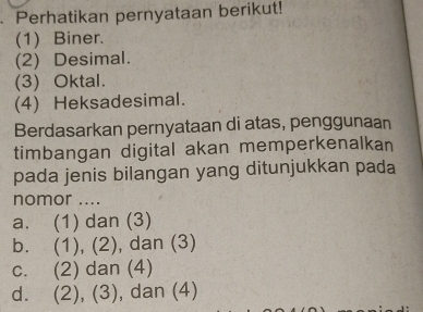 Perhatikan pernyataan berikut!
(1) Biner.
(2) Desimal.
(3) Oktal.
(4) Heksadesimal.
Berdasarkan pernyataan di atas, penggunaan
timbangan digital akan memperkenalkan
pada jenis bilangan yang ditunjukkan pada
nomor ....
a. (1) dan (3)
b. (1), (2), dan (3)
c. (2) dan (4)
d. (2), (3), dan (4)