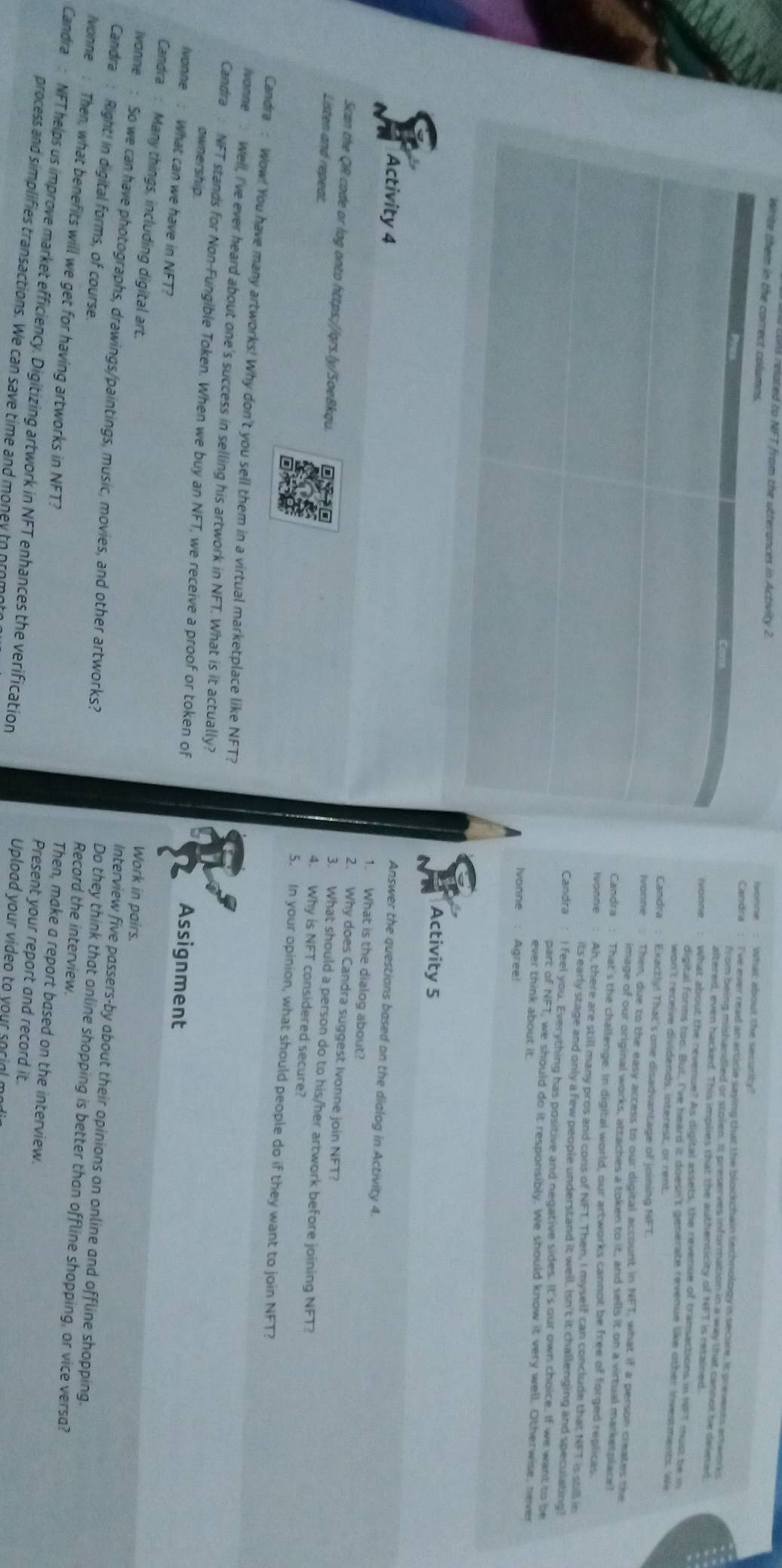 elated to NFT from the utterances in Activity 2. What about the security?
Candra I've ever read an article saying that the blockchain technology is secure. It prevents ertworks
from being mishandled or stolen. It preserves information in a way that cannot be delerad
altered, even hacked. This implies that the authenticity of NFT is retained
Ivonne What about the revenue? As digital assets, the revenue of transactions in NFT must be in
digital forms too. But, I've heard it doesn't generate revenue like other investments. We
wan't receive dividends, interest, or rent
Candra : Exactly! That's one disadvantage of joining NFT
Ivanne Then, due to the easy access to our digital account in NFT, what if a person creates the
image of our original works, attaches a token to it, and sells it on a virtual marketplace?
Candra : That's the challenge. In digital world, our artworks cannot be free of forged replicas
Ivonne Ah, there are still many pros and cons of NFT. Then, I myself can conclude that NFT is still in
its early stage and only a few people understand it well. Isn't it challenging and speculating?
Candra I feel you. Everything has positive and negative sides. It's our own choice. If we want to be
part of NFT, we should do it responsibly. We should know it very well. Otherwise, never
ever think about it.
Ivonne : Agree!
Activity 5
Answer the questions based on the dialog in Activity 4.
1. What is the dialog about?
Activity 4 2. Why does Candra suggest Ivonne join NFT?
Scan the QR code or log onto https://qrs.ly/SoeBkqu. 4. Why is NFT considered secure?
Listen and repeat.
3. What should a person do to his/her artwork before joining NFT?
5. In your opinion, what should people do if they want to join I NF T?
Candra: Wow! You have many artworks! Why don't you sell them in a virtual marketplace like NFT?
ivonne . Well, I've ever heard about one's success in selling his artwork in NF T. What is it actually?
Candra  NFT stands for Non-Fungible Token. When we buy an NFT, we receive a proof or token of
ownership.
Assignment
vonne : What can we have in NFT?
Candra : Many things, including digital art.
Work in pairs.
ivonne: So we can have photographs, drawings/paintings, music, movies, and other artworks?
Candra : Right! in digital forms, of course.
Interview five passers-by about their opinions on online and offline shopping.
Do they think that online shopping is better than offline shopping, or vice versa?
Record the interview.
Ivonne : Then, what benefits will we get for having artworks in NFT? Present your report and record it.
Then, make a report based on the interview.
Candra: NFT helps us improve market efficiency. Digitizing artwork in NFT enhances the verification Upload your video to your social m
process and simplifies transactions. We can save time and money to prom