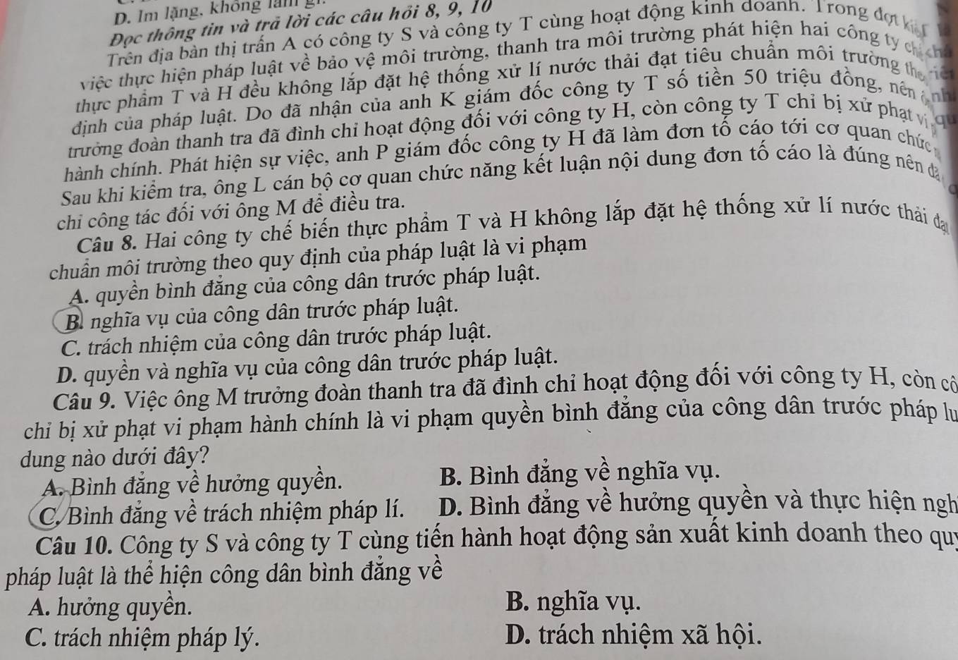 Im lặng, không l  n   g
Đọc thông tin và trả lời các câu hồi 8, 9, 10
Trên địa bàn thị trấn A có công ty S và công ty T cùng hoạt động kinh doanh. Trong đợ hị
việc thực hiện pháp luật về bảo vệ môi trường, thanh tra môi trường phát hiện hai công ty ch ơn
thực phẩm T và H đều không lắp đặt hệ thống xử lí nước thải đạt tiêu chuẩn môi trường the     
dịnh của pháp luật. Do đã nhận của anh K giám đốc công ty T số tiền 50 triệu đồng, nên nnh
gu
đrường đoàn thanh tra đã đình chỉ hoạt động đối với công ty H, còn công ty T chỉ bị xử phạt v
hành chính. Phát hiện sự việc, anh P giám đốc công ty H đã làm đơn tố cáo tới cơ quan chức
Sau khi kiểm tra, ông L cán bộ cơ quan chức năng kết luận nội dung đơn tố cáo là đúng nên đạ
chi công tác đối với ông M đề điều tra.
Câu 8. Hai công ty chế biến thực phẩm T và H không lắp đặt hệ thống xử lí nước thải đạ
chuẩn môi trường theo quy định của pháp luật là vi phạm
A. quyền bình đăng của công dân trước pháp luật.
B nghĩa vụ của công dân trước pháp luật.
C. trách nhiệm của công dân trước pháp luật.
D. quyền và nghĩa vụ của công dân trước pháp luật.
Câu 9. Việc ông M trưởng đoàn thanh tra đã đình chỉ hoạt động đối với công ty H, còn cô
chi bị xử phạt vi phạm hành chính là vi phạm quyền bình đẳng của công dân trước pháp lự
dung nào dưới đây?
A. Bình đẳng về hưởng quyền. B. Bình đẳng về nghĩa vụ.
C. Bình đẳng về trách nhiệm pháp lí. D. Bình đẳng về hưởng quyền và thực hiện ngh
Câu 10. Công ty S và công ty T cùng tiến hành hoạt động sản xuất kinh doanh theo quý
pháp luật là thể hiện công dân bình đẳng về
A. hưởng quyền. B. nghĩa vụ.
C. trách nhiệm pháp lý. D. trách nhiệm xã hội.