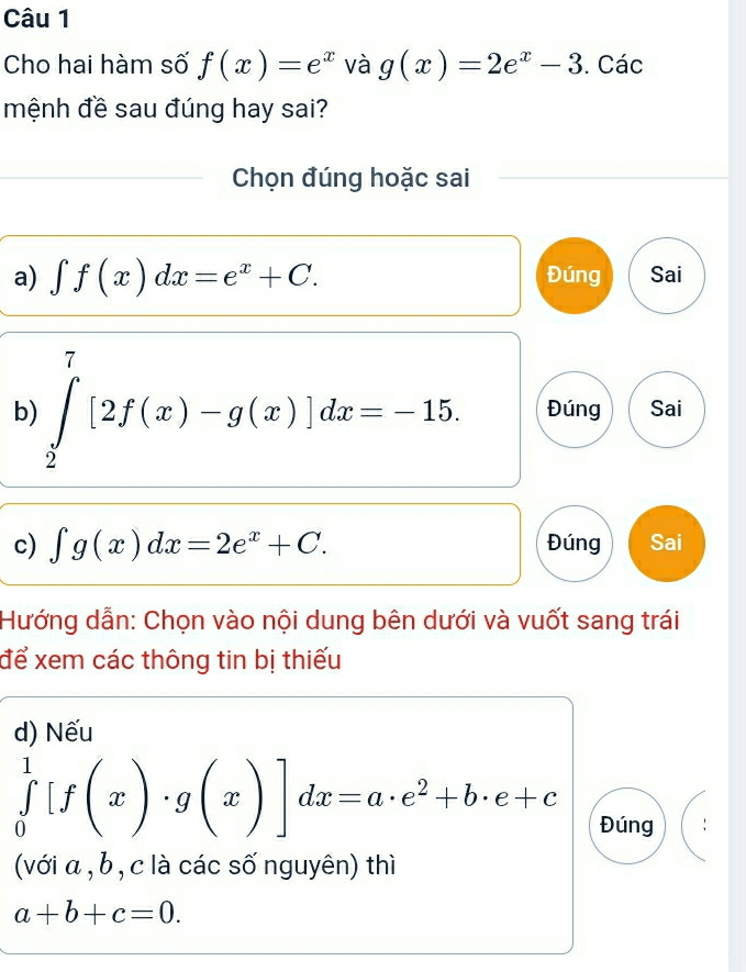 Cho hai hàm số f(x)=e^x và g(x)=2e^x-3. Các
mệnh đề sau đúng hay sai?
Chọn đúng hoặc sai
a) ∈t f(x)dx=e^x+C. Đúng Sai
b) ∈tlimits _2^(7[2f(x)-g(x)]dx=-15. Đúng Sai
c) ∈t g(x)dx=2e^x)+C. Đúng Sai
Hướng dẫn: Chọn vào nội dung bên dưới và vuốt sang trái
để xem các thông tin bị thiếu
d) Nếu
∈tlimits _0^(1[f(x)· g(x)]dx=a· e^2)+b· e+c Đúng
(với α , b , c là các số nguyên) thì
a+b+c=0.