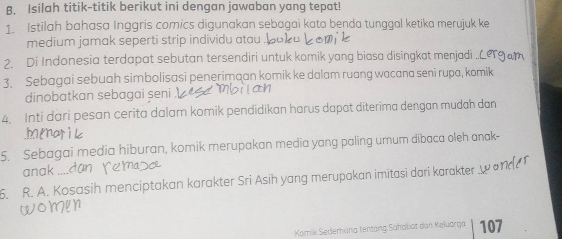 Isilah titik-titik berikut ini dengan jawaban yang tepat! 
1. Istilah bahasa Inggris comics digunakan sebagai kata benda tunggal ketika merujuk ke 
medium jamak seperti strip individu atau 
2. Di Indonesia terdapat sebutan tersendiri untuk komik yang biasa disingkat menjadi 
3. Sebagai sebuah simbolisasi penerimaan komik ke dalam ruang wacana seni rupa, komik 
dinobatkan sebagai seni 
4. Inti dari pesan cerita dalam komik pendidikan harus dapat diterima dengan mudah dan 
5. Sebagai media hiburan, komik merupakan media yang paling umum dibaca oleh anak- 
anak ... 
6. R. A. Kosasih menciptakan karakter Sri Asih yang merupakan imitasi dari karakter 
Komik Sederhana tentang Sahabat dan Keluarga 107