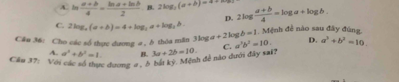 A. ln  (a+b)/4 = (ln a+ln b)/2  B. 2log _3(a+b)=4+log 2log  (a+b)/4 =log a+log b. 
D.
C. 2log _4(a+b)=4+log _2a+log _2b. . Mệnh đề nào sau đây đúng.
Câu 36: Cho các số thực dương a , b thôa mãn 3log a+2log b=1 a^3b^2=10. D. a^3+b^2=10.
A. a^2+b^2=1. B. 3a+2b=10. C.
Cầu 37: Với các số thực dương a , b bắt kỳ. Mệnh đề nào dưới đây sai?