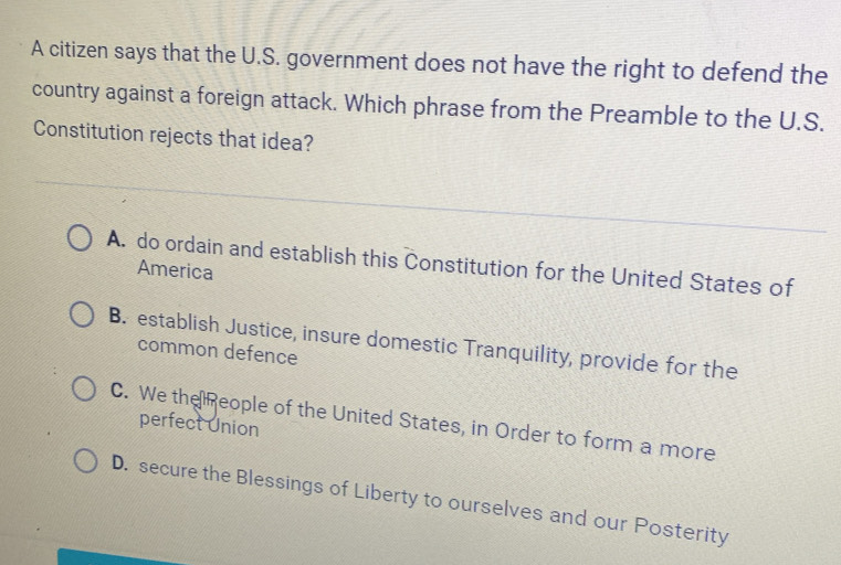 A citizen says that the U.S. government does not have the right to defend the
country against a foreign attack. Which phrase from the Preamble to the U.S.
Constitution rejects that idea?
A. do ordain and establish this Constitution for the United States of
America
B. establish Justice, insure domestic Tranquility, provide for the
common defence
C. We the eople of the United States, in Order to form a more
perfect Union
D. secure the Blessings of Liberty to ourselves and our Posterity