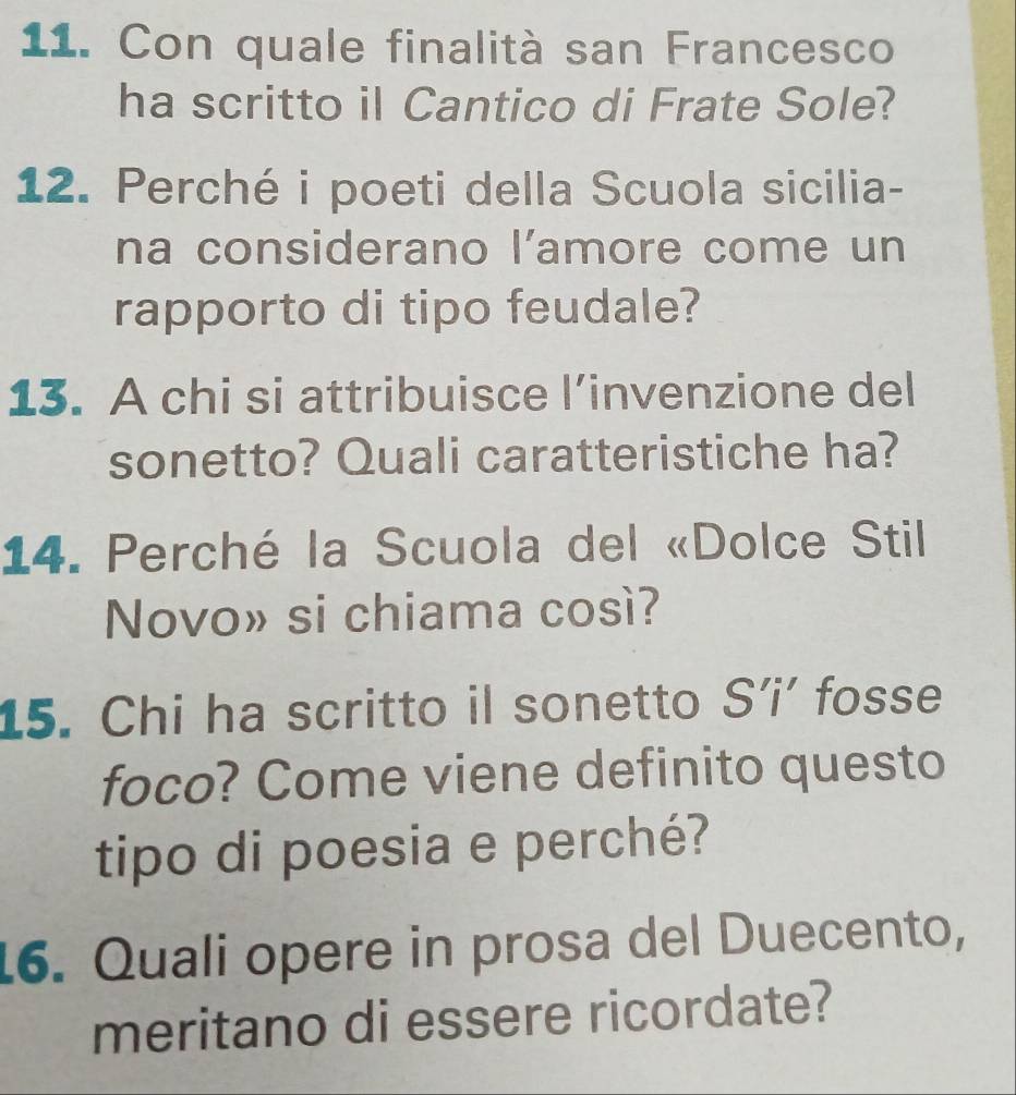 Con quale finalità san Francesco 
ha scritto il Cantico di Frate Sole? 
12. Perché i poeti della Scuola sicilia- 
na considerano l’amore come un 
rapporto di tipo feudale? 
13. A chi si attribuisce l’invenzione del 
sonetto? Quali caratteristiche ha? 
14. Perché la Scuola del «Dolce Stil 
Novo» si chiama così? 
15. Chi ha scritto il sonetto S’i’ fosse 
foco? Come viene definito questo 
tipo di poesia e perché? 
16. Quali opere in prosa del Duecento, 
meritano di essere ricordate?