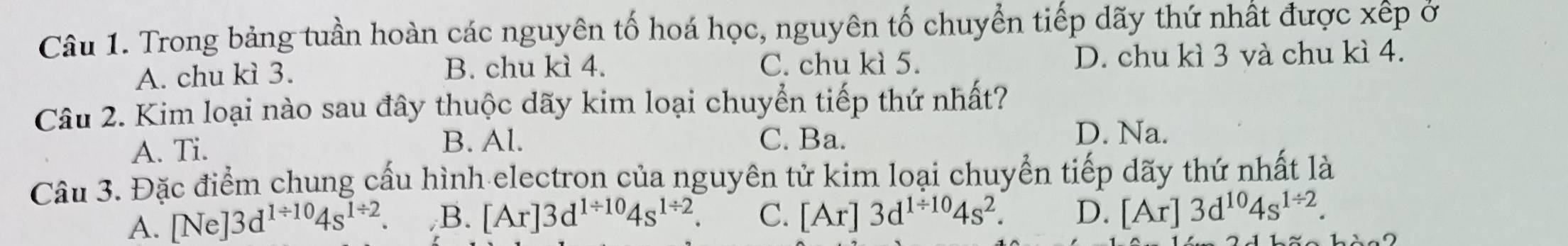 Trong bảng tuần hoàn các nguyên tố hoá học, nguyên tố chuyển tiếp dãy thứ nhất được xếp ở
A. chu kì 3. B. chu kì 4. C. chu kì 5. D. chu kì 3 và chu kì 4.
Câu 2. Kim loại nào sau đây thuộc dãy kim loại chuyển tiếp thứ nhất?
A. Ti. B. Al. C. Ba. D. Na.
Câu 3. Đặc điểm chung cấu hình electron của nguyên tử kim loại chuyển tiếp dãy thứ nhất là
A. [Ne] 3d^(1/ 10)4s^(1/ 2). B. [Ar]3d^(1/ 10)4s^(1/ 2). C. [Ar]3d^(1/ 10)4s^2. D. [Ar]3d^(10)4s^(1/ 2).