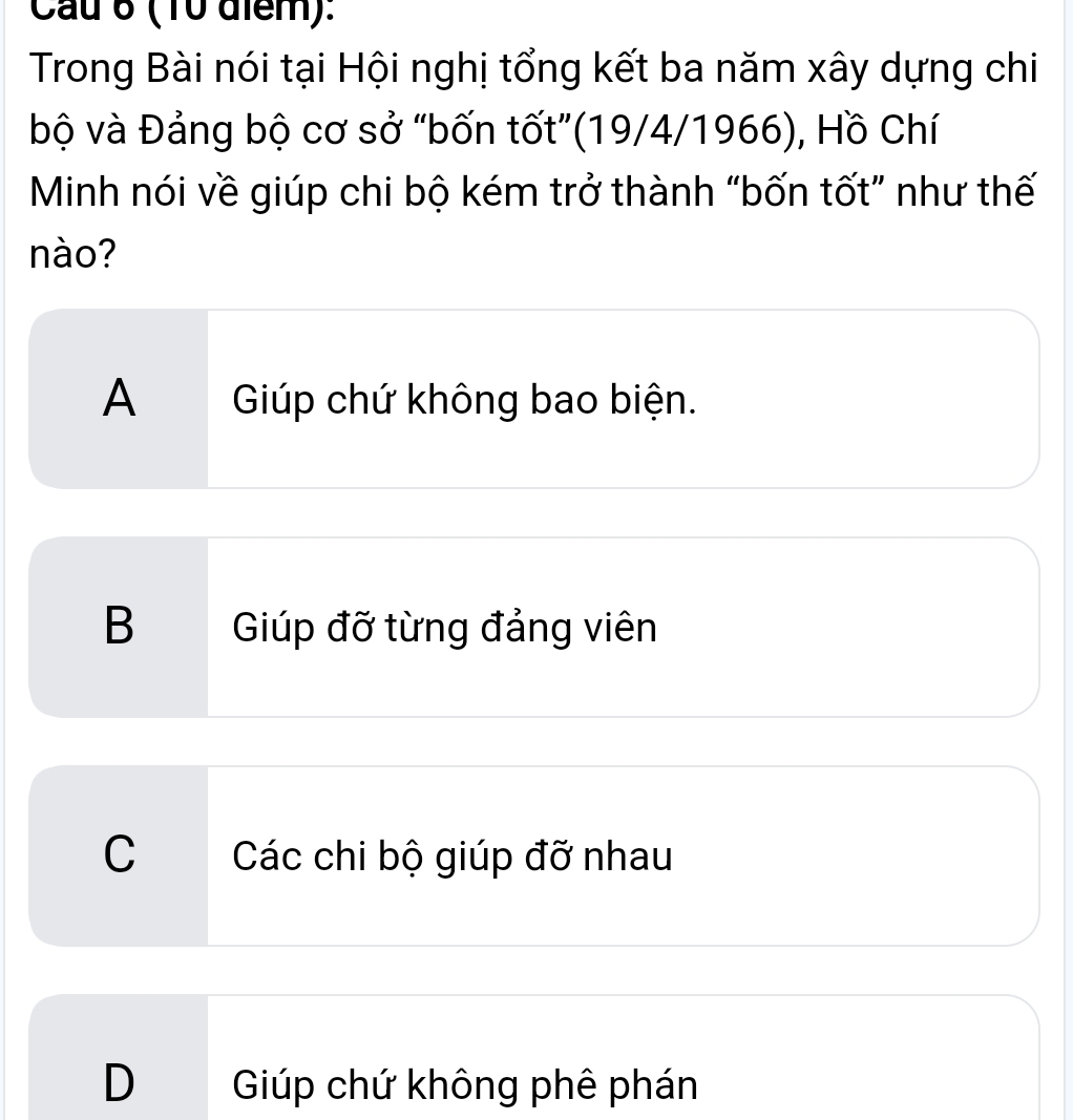 Cau 6 (10 điểm):
Trong Bài nói tại Hội nghị tổng kết ba năm xây dựng chi
bộ và Đảng bộ cơ sở "bốn tốt”(19/4/1966), Hồ Chí
Minh nói về giúp chi bộ kém trở thành “bốn tốt” như thế
nào?
A Gúp chứ không bao biện.
B Giúp đỡ từng đảng viên
C Các chi bộ giúp đỡ nhau
D Giúp chứ không phê phán