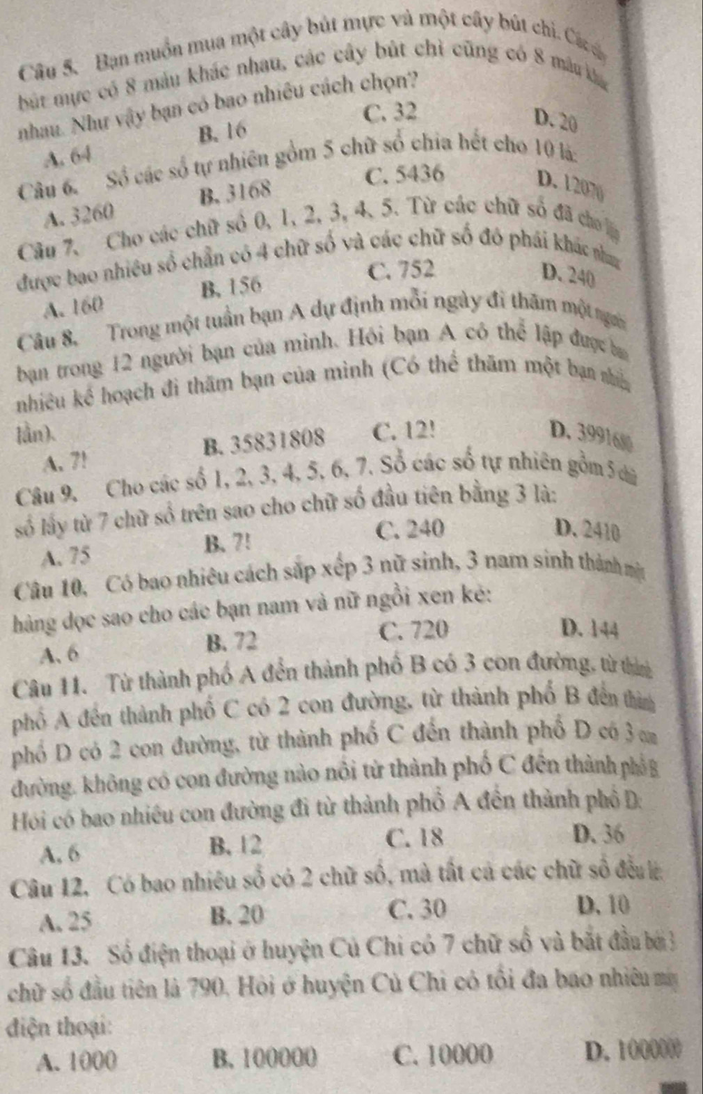 Bạn muồn mua một cây bút mực và một cây bút chi. Các 
bút mực có 8 màu khác nhau, các cây bút chỉ cũng có 8 mâu ká
nhau. Như vậy bạn có bao nhiều cách chọn?
C. 32
B. 16
D. 20
A. 64
Câu 6. Số các số tự nhiên gồm 5 chữ số chia hết cho 10 là:
C. 5436
A. 3260 B. 3168
D. 12070
Câu 7, Cho các chữ số 0, 1, 2, 3, 4, 5. Từ các chữ số đã cho lp
được bao nhiều số chẵn có 4 chữ số và các chữ số đô phái khác nham
A. 160 B. 156
C. 752 D. 240
Câu 8. Trong một tuần bạn A dự định mỗi ngày đi thăm một người
bạn trong 12 người bạn của mình. Hỏi bạn A có thể lập được ba
nhiều kể hoạch đi thăm bạn của mình (Có thể thăm một bạn nhin
lần). C. 12! D. 3991600
A. 7! B. 35831808
Câu 9. Cho các số 1, 2, 3, 4, 5, 6, 7. Sổ các số tự nhiên gồm 5 
số lấy từ 7 chữ số trên sao cho chữ số đầu tiên bằng 3 là:
A. 75 B. 7!
C. 240 D. 2410
Câu 10, Có bao nhiêu cách sắp xếp 3 nữ sinh, 3 nam sinh thành mt
hàng dọc sao cho các bạn nam và nữ ngồi xen kẻ:
D. 144
A. 6
B. 72 C. 720
Câu 11. Từ thành phố A đền thành phố B có 3 con đường, từ thìn
phố A đến thành phố C có 2 con đường, từ thành phố B đến thìm
phố D có 2 con đường, từ thành phố C đến thành phố D có 3 
đường. không có con đường nào nổi từ thành phố C đến thành phố B
Hói có bao nhiều con đường đi từ thành phổ A đến thành phố D:
A. 6 B. 12
C. 18 D. 36
Câu 12, Có bao nhiêu số có 2 chữ số, mà tất cả các chữ số đều
A. 25 B. 20 C. 30
D. 10
Câu 13. Số điện thoại ở huyện Củ Chi có 7 chữ số và bắt đầu bái3
chữ số đầu tiên là 790. Hỏi ở huyện Củ Chi có tối đa bao nhiêu ma
điện thoại:
A. 1000 B. 100000 C. 10000 D. 1000000