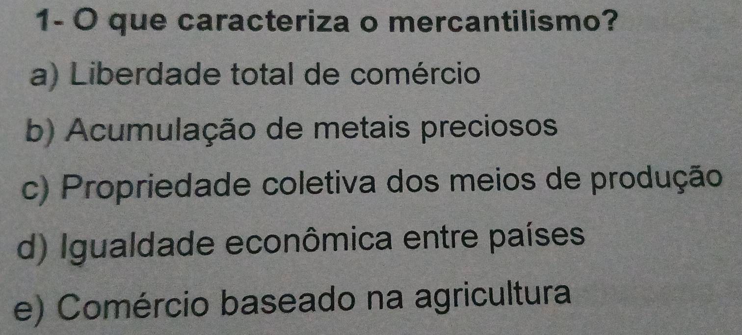 1- O que caracteriza o mercantilismo?
a) Liberdade total de comércio
b) Acumulação de metais preciosos
c) Propriedade coletiva dos meios de produção
d) Igualdade econômica entre países
e) Comércio baseado na agricultura