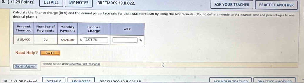 DETAILS MY NOTES BRECMBC9 13.II.022. ASK YOUR TEACHER PRACTICE ANOTHER 
Calculate the finance charge (in $) and the annual percentage rate for the installment loan by using the APR formula. (Round dollar amounts to the nearest cent and percentages to one 
decimal place.) 
Need Help? Read It 
Submit Answer Viewing Saved Work Revert to Last Response 
[/1 75 Dainte] ∩ETAⅡC MV Μ∩ΤΕς Dreçmrça 12 ι 076 mι ASV V∩LD TEAChED