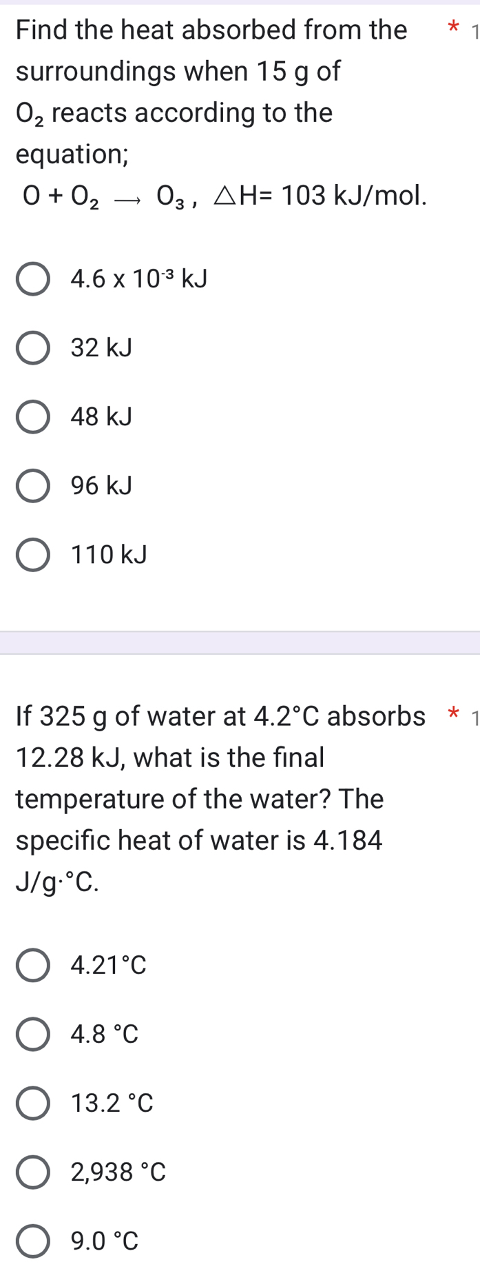 Find the heat absorbed from the * 1
surroundings when 15 g of
O_2 reacts according to the
equation;
O+O_2to O_3, △ H=103kJ/ mol.
4.6* 10^(-3)kJ
32 kJ
48 kJ
96 kJ
110 kJ
If 325 g of water at 4.2°C absorbs * 1
12.28 kJ, what is the final
temperature of the water? The
specific heat of water is 4.184
J/g·°C.
4.21°C
4.8°C
13.2°C
2,938°C
9.0°C