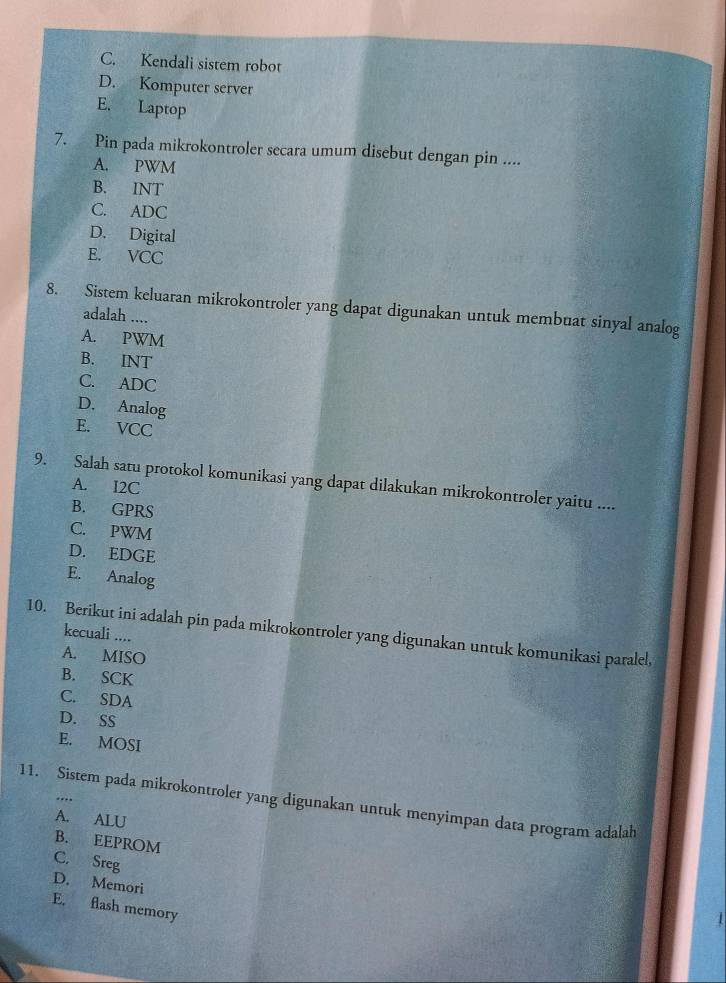 C. Kendali sistem robot
D. Komputer server
E. Laptop
7. Pin pada mikrokontroler secara umum disebut dengan pin ....
A. PWM
B. INT
C. ADC
D. Digital
E. VCC
8. Sistem keluaran mikrokontroler yang dapat digunakan untuk membuat sinyal analog
adalah ....
A. PWM
B. INT
C. ADC
D. Analog
E. VCC
9. Salah satu protokol komunikasi yang dapat dilakukan mikrokontroler yaitu ....
A. I2C
B. GPRS
C. PWM
D. EDGE
E. Analog
10. Berikut ini adalah pin pada mikrokontroler yang digunakan untuk komunikasi paralel, kecuali ....
A. MISO
B. SCK
C. SDA
D. SS
E. MOSI
11. Sistem pada mikrokontroler yang digunakan untuk menyimpan data program adalah
A. ALU
B. EEPROM
C. Sreg
D. Memori
E. flash memory
4