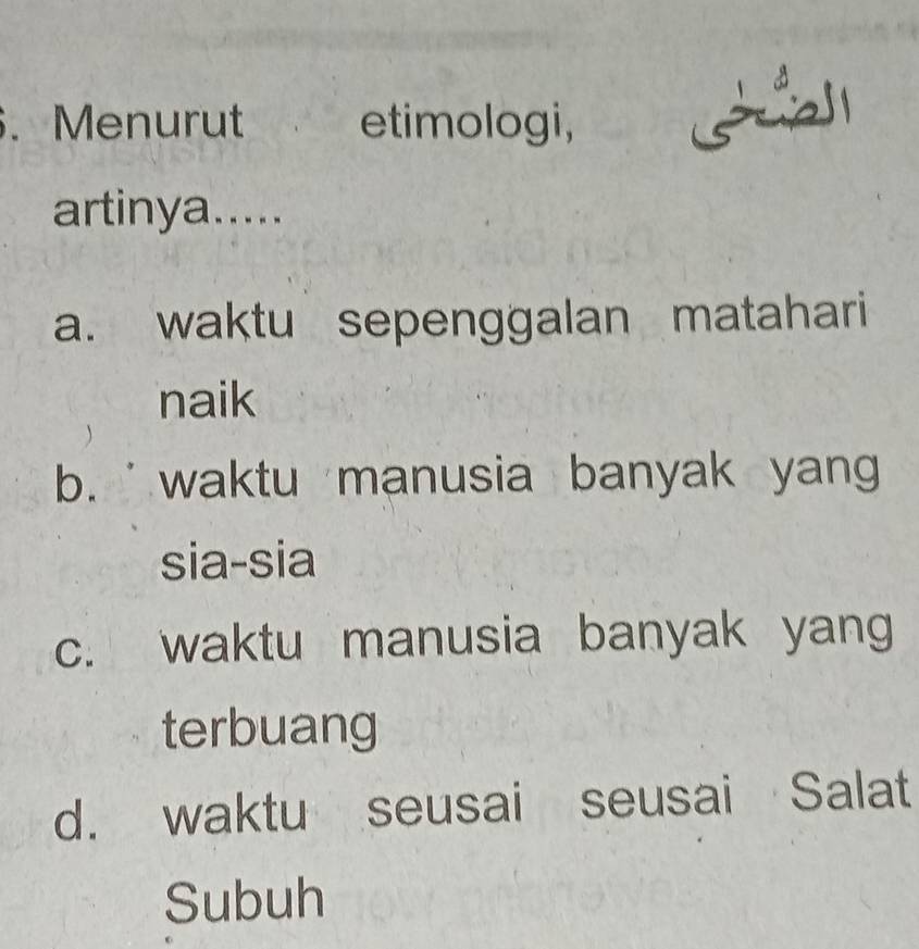 Menurut etimologi,
artinya.....
a. waktu sepenggalan matahari
naik
b. waktu manusia banyak yan
sia-sia
c. waktu manusia banyak yang
terbuang
d. waktu seusai seusai Salat
Subuh