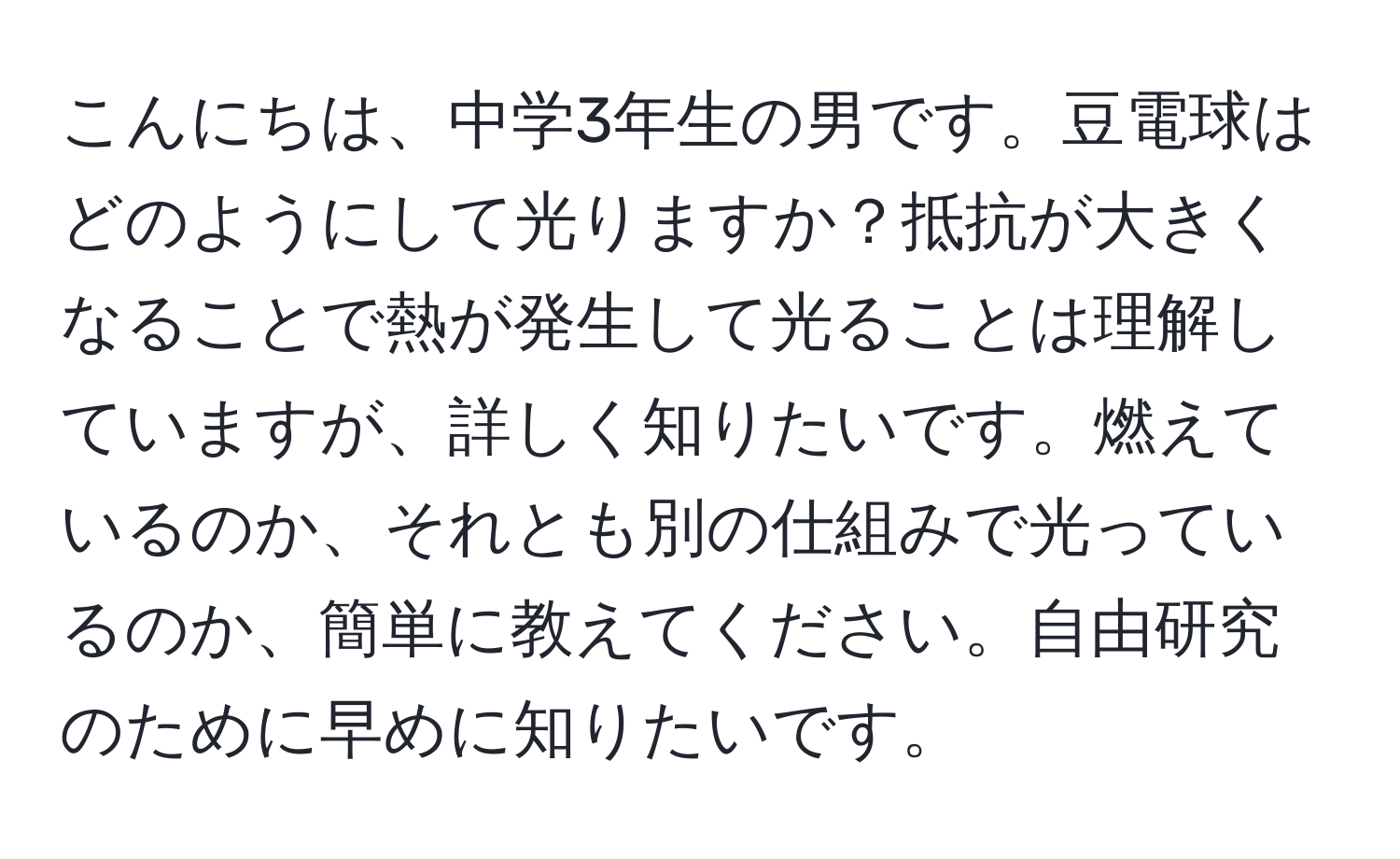 こんにちは、中学3年生の男です。豆電球はどのようにして光りますか？抵抗が大きくなることで熱が発生して光ることは理解していますが、詳しく知りたいです。燃えているのか、それとも別の仕組みで光っているのか、簡単に教えてください。自由研究のために早めに知りたいです。