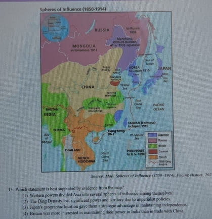 Spheres of Influence (1850-1914)
Facing History, 202
15. Which statement is best supported by evidence from the map?
(1) Western powers divided Asia into several spheres of influence among themselves.
(2) The Qing Dynasty lost significant power and territory due to imperialist policies.
(3) Japan's geographic location gave them a strategic advantage in maintaining independence.
(4) Britain was more interested in maintaining their power in India than in trade with China.