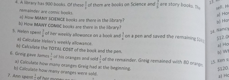 13 
4. A library has 900 books. Of these  1/3  of them are books on Science and  3/5  are story books. The sell. H 
remainder are comic books. 
a) Ho 
a) How MANY SCIENCE books are there in the library? 
b) Ho 
b) How MANY COMIC books are there in the library? 
14. Nancy 
5. Helen spen t 3/8  of her weekly allowance on a book and  1/4  on a pen and saved the remaining $24
512.0
a) Calculate Helen's weekly allowance. 
a) Ho 
b) Calculate the TOTAL COST of the book and the pen. 
bJ Wi 
6. Greig gave James  1/4  of his oranges and sold  1/3  of the remainder. Greig remained with 80 orange. 
15. Ken s 
a) Calculate how many oranges Greig had at the beginning.
$120. 
b) Calculate how many oranges were sold. 
7. Ann spent frac 1
a) H