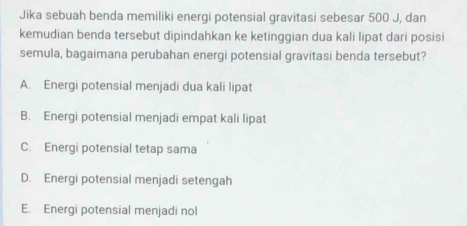 Jika sebuah benda memiliki energi potensial gravitasi sebesar 500 J, dan
kemudian benda tersebut dipindahkan ke ketinggian dua kali lipat dari posisi
semula, bagaimana perubahan energi potensial gravitasi benda tersebut?
A. Energi potensial menjadi dua kali lipat
B. Energi potensial menjadi empat kali lipat
C. Energi potensial tetap sama
D. Energi potensial menjadi setengah
E. Energi potensial menjadi nol