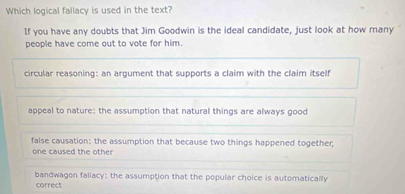 Which logical fallacy is used in the text?
If you have any doubts that Jim Goodwin is the ideal candidate, just look at how many
people have come out to vote for him.
circular reasoning: an argument that supports a claim with the claim itself
appeal to nature: the assumption that natural things are always good
false causation: the assumption that because two things happened together,
one caused the other
bandwagon fallacy: the assumption that the popular choice is automatically
correct