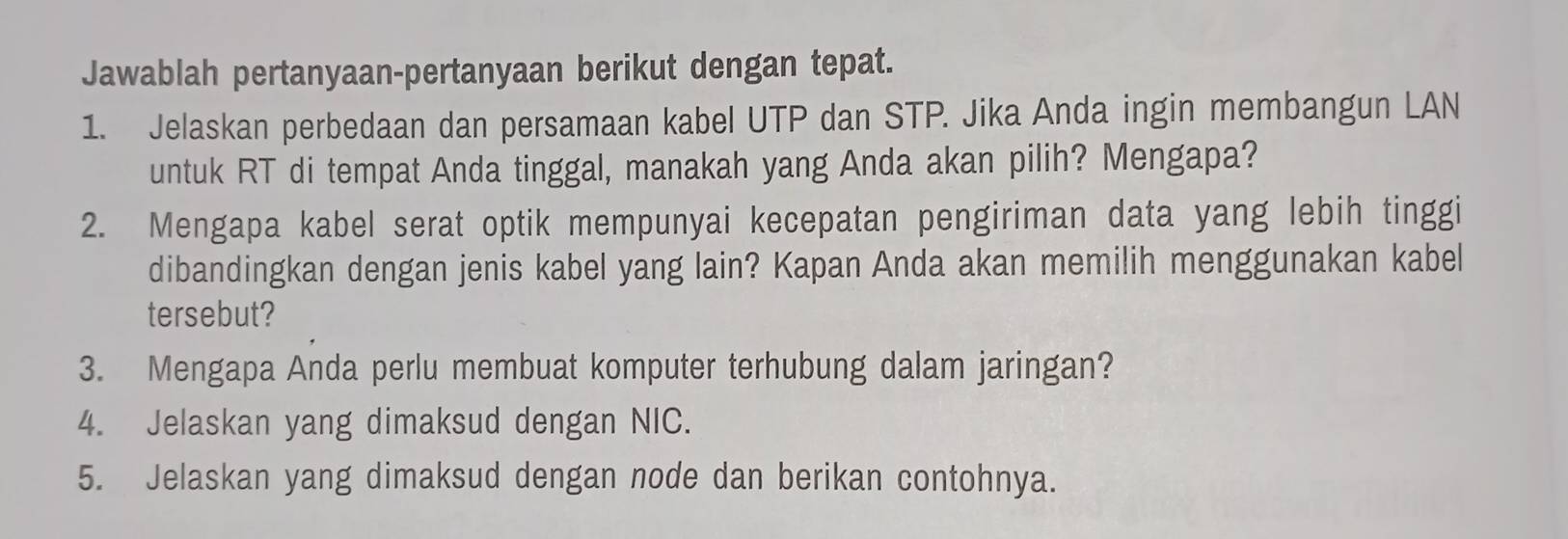 Jawablah pertanyaan-pertanyaan berikut dengan tepat. 
1. Jelaskan perbedaan dan persamaan kabel UTP dan STP. Jika Anda ingin membangun LAN 
untuk RT di tempat Anda tinggal, manakah yang Anda akan pilih? Mengapa? 
2. Mengapa kabel serat optik mempunyai kecepatan pengiriman data yang lebih tinggi 
dibandingkan dengan jenis kabel yang lain? Kapan Anda akan memilih menggunakan kabel 
tersebut? 
3. Mengapa Anda perlu membuat komputer terhubung dalam jaringan? 
4. Jelaskan yang dimaksud dengan NIC. 
5. Jelaskan yang dimaksud dengan node dan berikan contohnya.