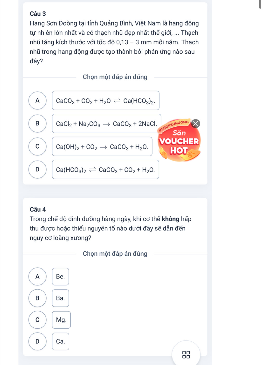 Hang Sơn Đoòng tại tỉnh Quảng Bình, Việt Nam là hang động
tự nhiên lớn nhất và có thạch nhũ đẹp nhất thế giới, ... Thạch
nhũ tăng kích thước với tốc độ 0,13 - 3 mm mỗi năm. Thạch
nhũ trong hang động được tạo thành bởi phản ứng nào sau
đây?
Chọn một đáp án đúng
A CaCO_3+CO_2+H_2Oleftharpoons Ca(HCO_3)_2.
B CaCl_2+Na_2CO_3to CaCO_3+2NaCl. 
#SHOPXUHUONG
Săn
VOUCHER
C Ca(OH)_2+CO_2to CaCO_3+H_2O. HOT a
D Ca(HCO_3)_2leftharpoons CaCO_3+CO_2+H_2O. 
Câu 4
Trong chế độ dinh dưỡng hàng ngày, khi cơ thể không hấp
thu được hoặc thiếu nguyên tố nào dưới đây sẽ dẫn đến
nguy cơ loãng xương?
Chọn một đáp án đúng
A Be.
B Ba.
C Mg.
D Ca.
□□
□□