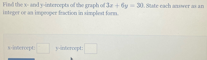 Find the x - and y-intercepts of the graph of 3x+6y=30. State each answer as an 
integer or an improper fraction in simplest form. 
x-intercept: □ y-intercept: □