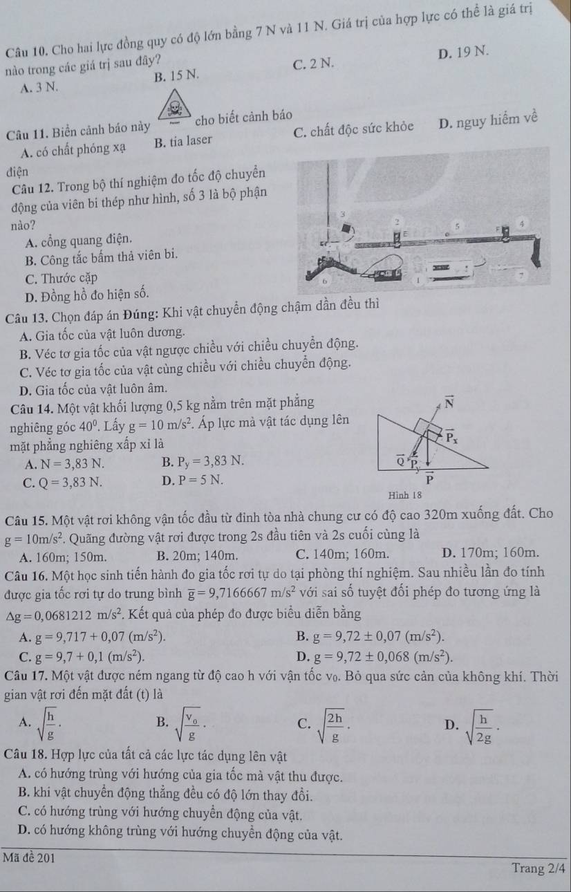 Cho hai lực đồng quy có độ lớn bằng 7 N và 11 N. Giá trị của hợp lực có thể là giá trị
nào trong các giá trị sau đây?
C. 2 N.
A. 3 N. B. 15 N. D. 19 N.
Câu 11. Biển cảnh báo này cho biết cảnh báo
A. có chất phóng xạ B. tia laser C. chất độc sức khỏe D. nguy hiểm về
điện
Câu 12. Trong bộ thí nghiệm đo tốc độ chuyển
động của viên bi thép như hình, số 3 là bộ phận
nào?
A. cổng quang điện.
B. Công tắc bấm thả viên bi.
C. Thước cặp
D. Đồng hồ đo hiện số.
Câu 13. Chọn đáp án Đúng: Khi vật chuyển động chậm dần đều thì
A. Gia tốc của vật luôn dương.
B. Véc tơ gia tốc của vật ngược chiều với chiều chuyển động.
C. Véc tơ gia tốc của vật cùng chiều với chiều chuyển động.
D. Gia tốc của vật luôn âm.
Câu 14. Một vật khối lượng 0,5 kg nằm trên mặt phẳng
nghiêng góc 40°. Lấy g=10m/s^2. Áp lực mà vật tác dụng lên
mặt phẳng nghiêng xấp xỉ là
A. N=3,83N. B. P_y=3,83N.
C. Q=3,83N. D. P=5N.
Hinh 18
Câu 15. Một vật rơi không vận tốc đầu từ đỉnh tòa nhà chung cư có độ cao 320m xuống đất. Cho
g=10m/s^2 v. Quãng đường vật rơi được trong 2s đầu tiên và 2s cuối cùng là
A. 160m; 150m. B. 20m; 140m. C. 140m; 160m. D. 170m; 160m.
Câu 16. Một học sinh tiến hành đo gia tốc rơi tự do tại phòng thí nghiệm. Sau nhiều lần đo tính
được gia tốc rơi tự do trung bình overline g=9,7166667m/s^2 với sai số tuyệt đối phép đo tương ứng là
△ g=0,0681212m/s^2 *. Kết quả của phép đo được biểu diễn bằng
A. g=9,717+0,07(m/s^2). B. g=9,72± 0,07(m/s^2).
C. g=9,7+0,1(m/s^2). D. g=9,72± 0,068(m/s^2).
Câu 17. Một vật được ném ngang từ độ cao h với vận tốc vọ. Bỏ qua sức cản của không khí. Thời
gian vật rơi đến mặt đất (t) là
A. sqrt(frac h)g· sqrt(frac v_0)g· C. sqrt(frac 2h)g· D. sqrt(frac h)2g·
B.
Câu 18. Hợp lực của tất cả các lực tác dụng lên vật
A. có hướng trùng với hướng của gia tốc mà vật thu được.
B. khi vật chuyển động thẳng đều có độ lớn thay đồi.
C. có hướng trùng với hướng chuyền động của vật.
D. có hướng không trùng với hướng chuyền động của vật.
Mã đề 201
Trang 2/4