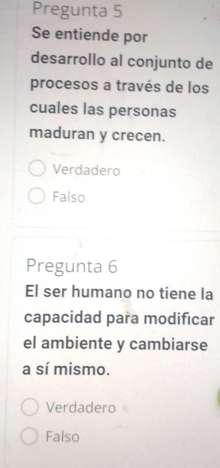 Pregunta 5
Se entiende por
desarrollo al conjunto de
procesos a través de los
cuales las personas
maduran y crecen.
Verdadero
Falso
Pregunta 6
El ser humano no tiene la
capacidad para modificar
el ambiente y cambiarse
a sí mismo.
Verdadero
Falso