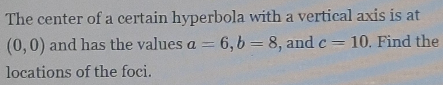 The center of a certain hyperbola with a vertical axis is at
(0,0) and has the values a=6, b=8 , and c=10. Find the 
locations of the foci.