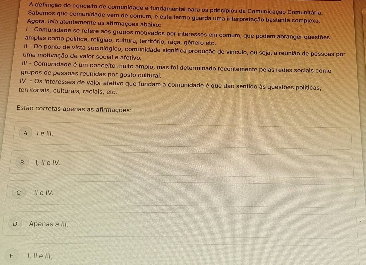 A definição do conceito de comunidade é fundamental para os princípios da Comunicação Comunitária.
Sabemos que comunidade vem de comum, e este termo guarda uma interpretação bastante complexa.
Agora, leia atentamente as afirmações abaixo:
l - Comunidade se refere aos grupos motivados por interesses em comum, que podem abranger questões
amplas como política, religião, cultura, território, raça, gênero etc.
II - Do ponto de vista sociológico, comunidade significa produção de vínculo, ou seja, a reunião de pessoas por
uma motivação de valor social e afetivo.
III - Comunidade é um conceito muito amplo, mas foi determinado recentemente pelas redes sociais como
grupos de pessoas reunidas por gosto cultural.
IV - Os interesses de valor afetivo que fundam a comunidade é que dão sentido às questões políticas,
territoriais, culturais, raciais, etc.
Estão corretas apenas as afirmações:
A l e III.
B I, Ⅱe IV.
C ⅡeIV.
D Apenas a III.
E l, I e ⅢI.