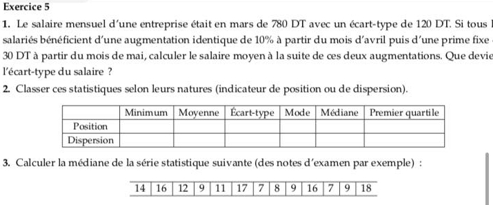 Le salaire mensuel d'une entreprise était en mars de 780 DT avec un écart-type de 120 DT. Si tous l 
salariés bénéficient d'une augmentation identique de 10% à partir du mois d'avril puis d'une prime fixe
30 DT à partir du mois de mai, calculer le salaire moyen à la suite de ces deux augmentations. Que devie 
l'écart-type du salaire ? 
2. Classer ces statistiques selon leurs natures (indicateur de position ou de dispersion). 
3. Calculer la médiane de la série statistique suivante (des notes d'examen par exemple) :