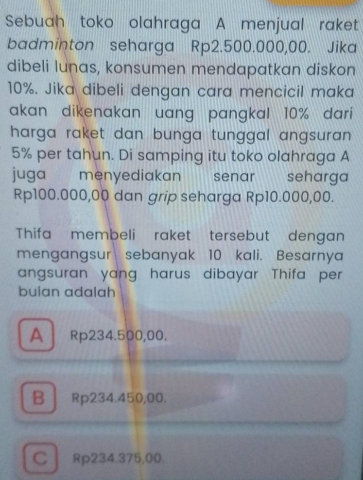 Sebuah toko olahraga A menjual raket
badminton seharga Rp2.500.000,00. Jika
dibeli lunas, konsumen mendapatkan diskon
10%. Jika dibeli dengan cara mencicil maka
akan dikenakan uang pangkal 10% dari
harga raket dan bunga tunggal angsuran .
5% per tahun. Di samping itu toko olahraga A
juga menyediakan a senar seharga
Rp100.000,00 dan grip seharga Rp10.000,00.
Thifa membeli raket tersebut dengan
mengangsur sebanyak 10 kali. Besarnya
angsuran yang harus dibayar Thifa per 
bulan adalah
A Rp234.500,00.
B Rp234.450,00.
C Rp234.375,00.