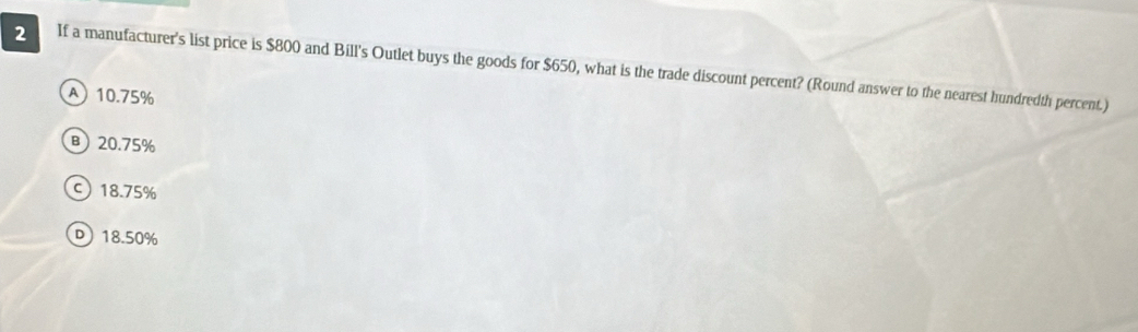 If a manufacturer's list price is $800 and Bill's Outlet buys the goods for $650, what is the trade discount percent? (Round answer to the nearest hundredth percent.)
A 10.75%
B) 20.75%
ς 18.75%
D 18.50%