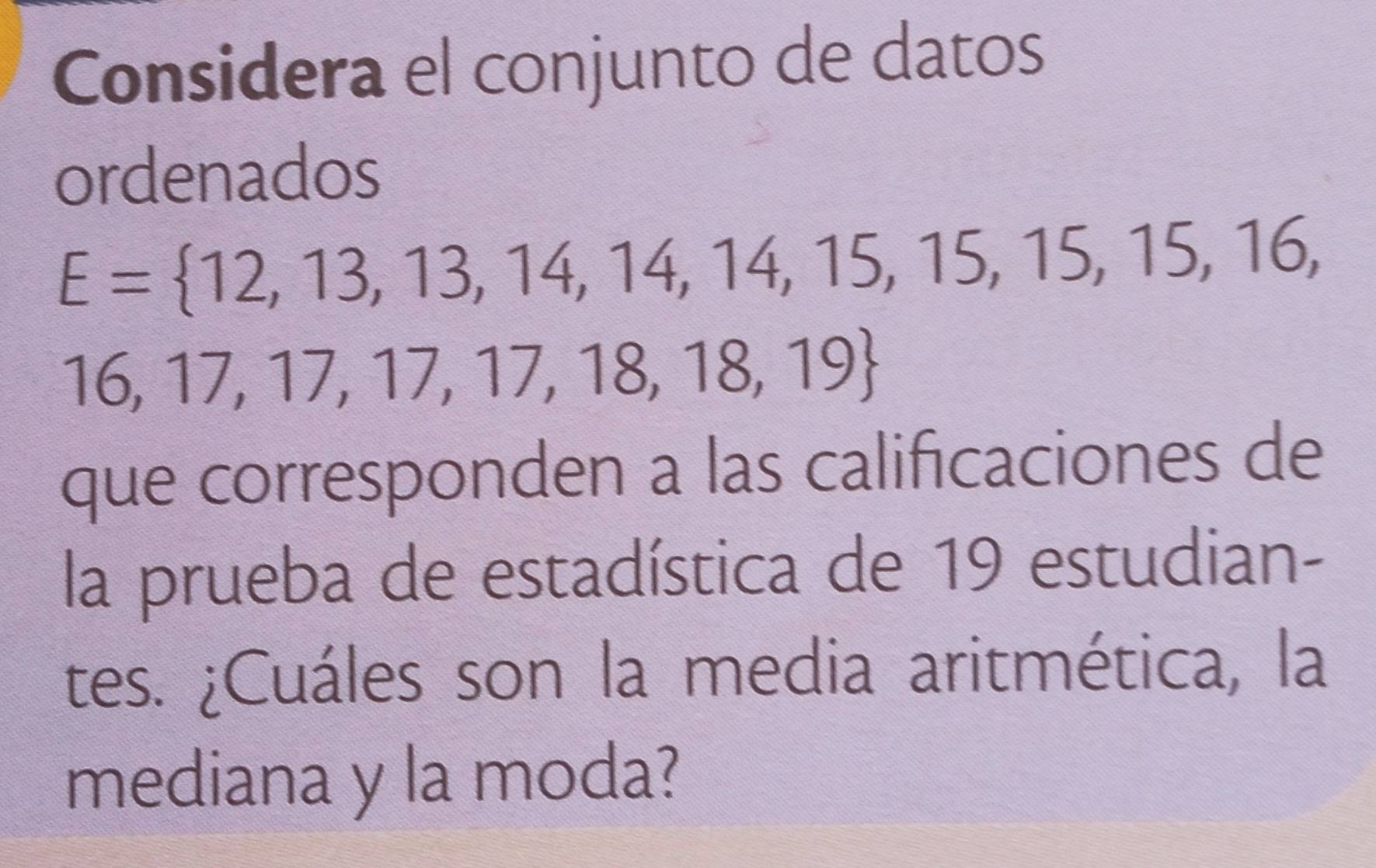 Considera el conjunto de datos 
ordenados
E= 12,13,13,14,14,14,15,15,15,15,16,
16,17,17,17,17,18,18,19
que corresponden a las calificaciones de 
la prueba de estadística de 19 estudian- 
tes. ¿Cuáles son la media aritmética, la 
mediana y la moda?