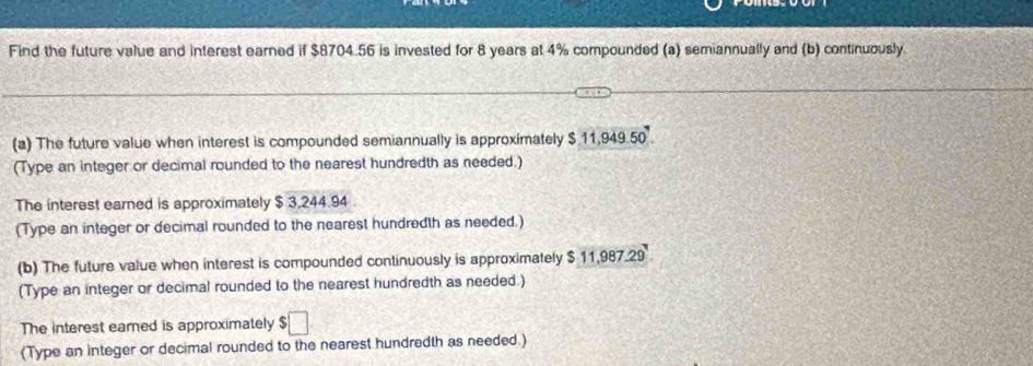 Find the future value and interest earned if $8704.56 is invested for 8 years at 4% compounded (a) semiannually and (b) continuously. 
(a) The future value when interest is compounded semiannually is approximately $11,949.50
(Type an integer or decimal rounded to the nearest hundredth as needed.) 
The interest earned is approximately $ 3,244.94
(Type an integer or decimal rounded to the nearest hundredth as needed.) 
(b) The future value when interest is compounded continuously is approximately $ 11,987.29
(Type an integer or decimal rounded to the nearest hundredth as needed.) 
The interest earned is approximately $□
(Type an integer or decimal rounded to the nearest hundredth as needed.)