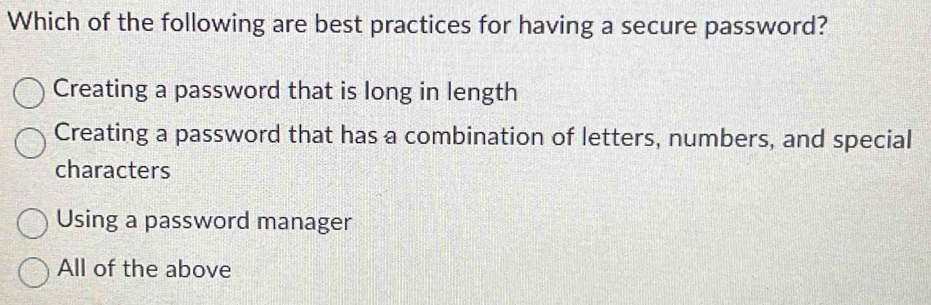 Which of the following are best practices for having a secure password?
Creating a password that is long in length
Creating a password that has a combination of letters, numbers, and special
characters
Using a password manager
All of the above