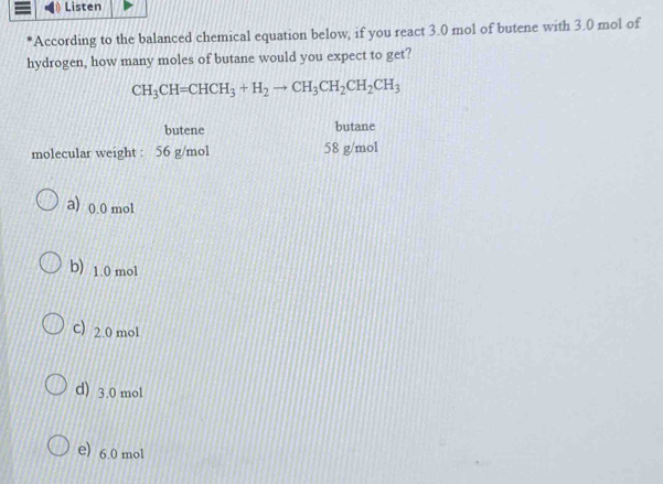 Listen
'According to the balanced chemical equation below, if you react 3.0 mol of butene with 3.0 mol of
hydrogen, how many moles of butane would you expect to get?
CH_3CH=CHCH_3+H_2to CH_3CH_2CH_2CH_3
butene butane
molecular weight : 56 g/mol 58 g/mol
a) 0.0 mol
b) 1.0 mol
C) 2.0 mol
d) 3.0 mol
e) 6.0 mol