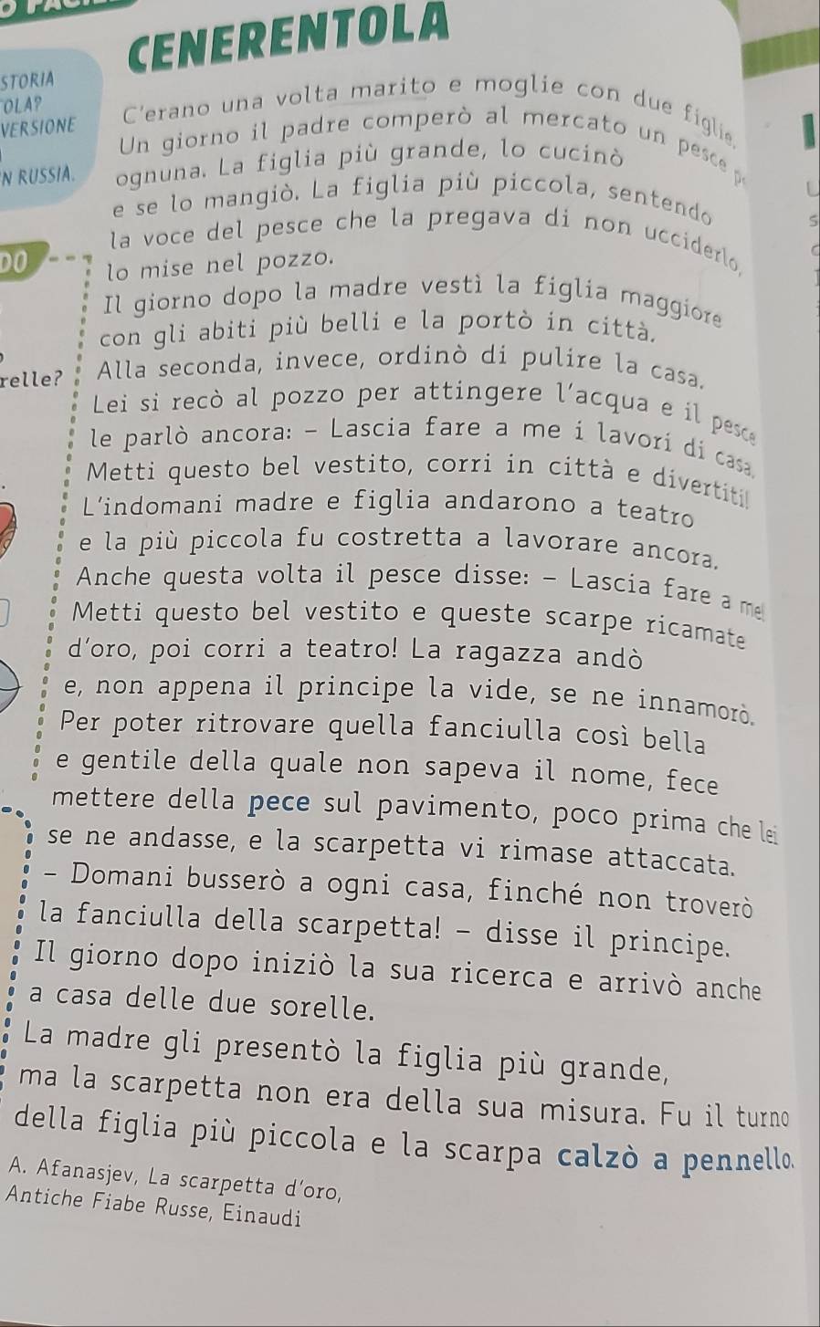 STORIA CENERENTOLA
OLA C'erano una volta marito e moglie con due figlie.
VERSIONE
Un giorno il padre comperó al mercato un pesc p
N RUSSIA. ognuna. La figlia più grande, lo cucinò
e se lo mangiò. La figlia più piccola, sentendo
la voce del pesce che la pregava di non ucciderlo,
DO lo mise nel pozzo.
Il giorno dopo la madre vestì la figlia maggiore
con gli abiti più belli e la portò in città.
relle? Alla seconda, invece, ordinò di pulire la casa.
Lei si recò al pozzo per attingere l'acqua e il pesce
le parlò ancora: - Lascia fare a me i lavorí di casa
Metti questo bel vestito, corri in città e divertiti!
L'indomani madre e figlia andarono a teatro
e la più piccola fu costretta a lavorare ancora.
Anche questa volta il pesce disse: - Lascia fare a m
Metti questo bel vestito e queste scarpe ricamate
d'oro, poi corri a teatro! La ragazza andò
e, non appena il principe la vide, se ne innamorò.
Per poter ritrovare quella fanciulla così bella
e gentile della quale non sapeva il nome, fece
mettere della pece sul pavimento, poco prima che lei
se ne andasse, e la scarpetta vi rimase attaccata.
- Domani busserò a ogni casa, finché non troverò
la fanciulla della scarpetta! - disse il principe.
Il giorno dopo iniziò la sua ricerca e arrivò anche
a casa delle due sorelle.
La madre gli presentò la figlia più grande,
ma la scarpetta non era della sua misura. Fu il turno
della figlia più piccola e la scarpa calzò a pennello.
A. Afanasjev, La scarpetta d'oro,
Antiche Fiabe Russe, Einaudi