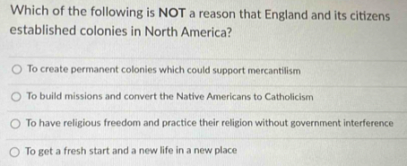 Which of the following is NOT a reason that England and its citizens
established colonies in North America?
To create permanent colonies which could support mercantilism
To build missions and convert the Native Americans to Catholicism
To have religious freedom and practice their religion without government interference
To get a fresh start and a new life in a new place