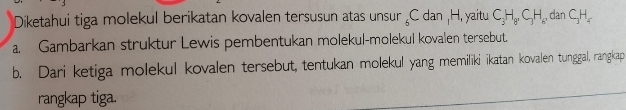 Diketahui tiga molekul berikatan kovalen tersusun atas unsur _6C dan H, yaitu C_3H_8C_3H_8 dan C_3H_4
a. Gambarkan struktur Lewis pembentukan molekul-molekul kovalen tersebut. 
b. Dari ketiga molekul kovalen tersebut, tentukan molekul yang memiliki ikatan kovalen tunggal, rangkap 
rangkap tiga.