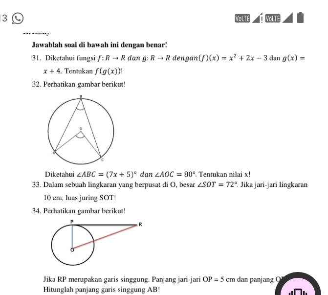 VoLTE VoLTE 
Jawablah soal di bawah ini dengan benar! 
31. Diketahui fungsi f:Rto R dan g:Rto R dengan (f)(x)=x^2+2x-3 dan g(x)=
x+4. Tentukan f(g(x))!
32. Perhatikan gambar berikut! 
Diketahui ∠ ABC=(7x+5)^circ  dan ∠ AOC=80°. Tentukan nilai x! 
33. Dalam sebuah lingkaran yang berpusat di O, besar ∠ SOT=72°. Jika jari-jari lingkaran
10 cm, luas juring SOT! 
34. Perhatikan gambar berikut! 
Jika RP merupakan garis singgung. Panjang jari-jari OP=5cm dan panjang 
Hitunglah panjang garis singgung AB! 7