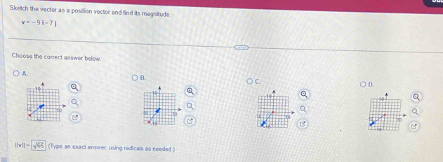 Sketch the vector as a position vector and find its magnitude
v=-9i-7j
Choose the correct answer below 
A. 
B. 
C. 
D.
||v||=sqrt(65) (Type an exact answer, using radicals as needed.)