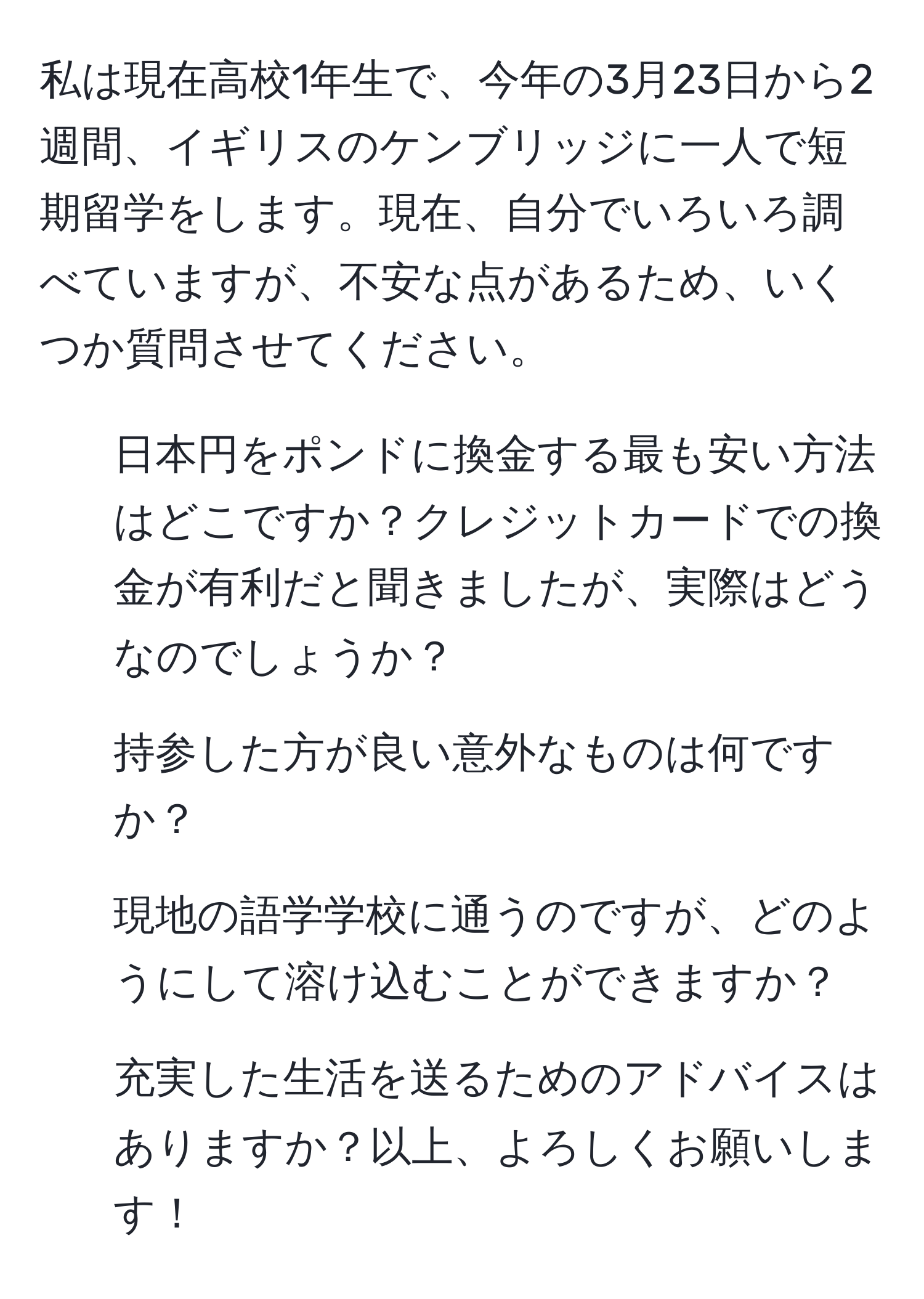 私は現在高校1年生で、今年の3月23日から2週間、イギリスのケンブリッジに一人で短期留学をします。現在、自分でいろいろ調べていますが、不安な点があるため、いくつか質問させてください。 
1. 日本円をポンドに換金する最も安い方法はどこですか？クレジットカードでの換金が有利だと聞きましたが、実際はどうなのでしょうか？
2. 持参した方が良い意外なものは何ですか？
3. 現地の語学学校に通うのですが、どのようにして溶け込むことができますか？
4. 充実した生活を送るためのアドバイスはありますか？以上、よろしくお願いします！