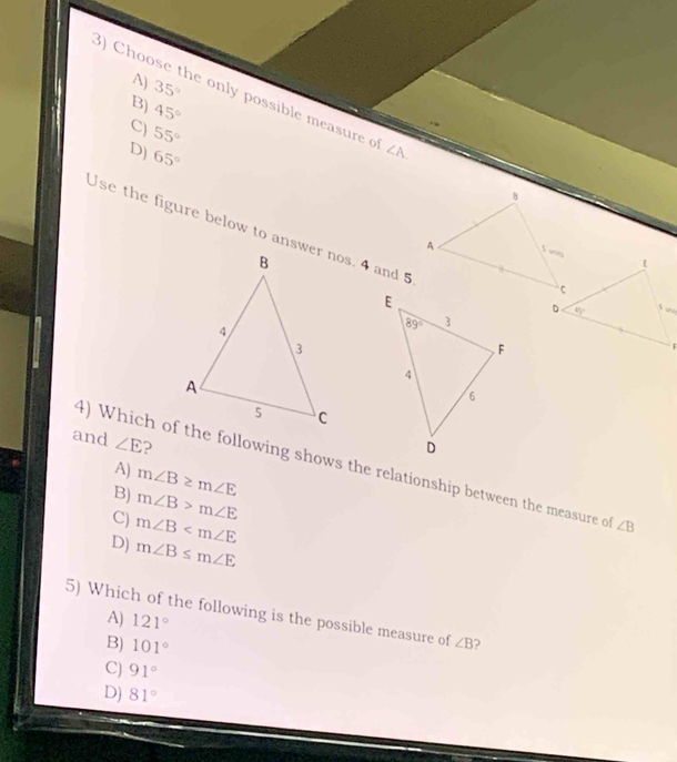 A) 35°
B) 45°
3) Choose the only possible measure o ∠ A.
C) 55°
D) 65°
Use the figure below to answer nos. 4 and 5
and ∠ E ?
4) Which of the following shows the relationship between the measure o ∠ B
A) m∠ B≥ m∠ E
B) m∠ B>m∠ E
C) m∠ B
D) m∠ B≤ m∠ E
5) Which of the following is the possible measure of ∠ B 2
A) 121°
B) 101°
C) 91°
D) 81°