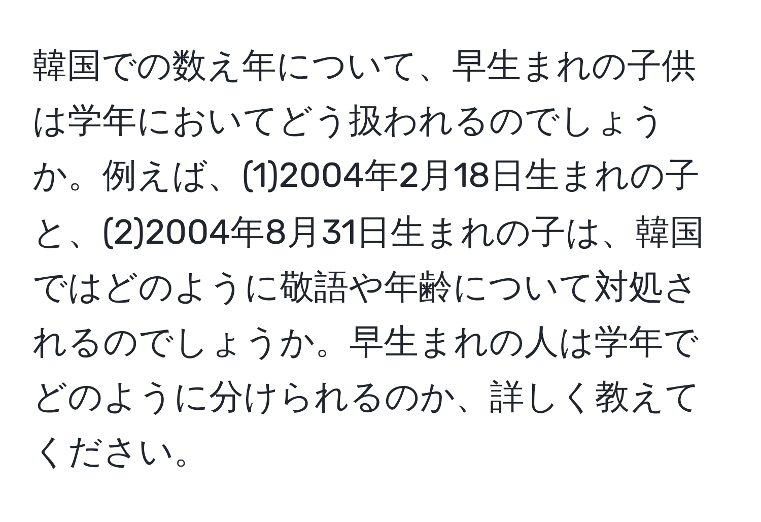 韓国での数え年について、早生まれの子供は学年においてどう扱われるのでしょうか。例えば、(1)2004年2月18日生まれの子と、(2)2004年8月31日生まれの子は、韓国ではどのように敬語や年齢について対処されるのでしょうか。早生まれの人は学年でどのように分けられるのか、詳しく教えてください。