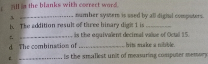 Fill in the blanks with correct word. 
a. 
_number system is used by all digital computers. 
b. The addition result of three binary digit 1 is_ 
C._ 
is the equivalent decimal value of Octal 15. 
d The combination of _bits make a nibble. 
e. _is the smallest unit of measuring computer memory.