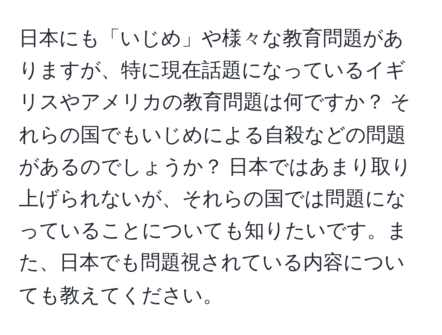 日本にも「いじめ」や様々な教育問題がありますが、特に現在話題になっているイギリスやアメリカの教育問題は何ですか？ それらの国でもいじめによる自殺などの問題があるのでしょうか？ 日本ではあまり取り上げられないが、それらの国では問題になっていることについても知りたいです。また、日本でも問題視されている内容についても教えてください。